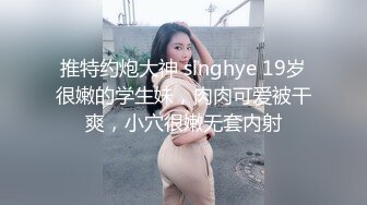 推特约炮大神 singhye 19岁很嫩的学生妹，肉肉可爱被干爽，小穴很嫩无套内射