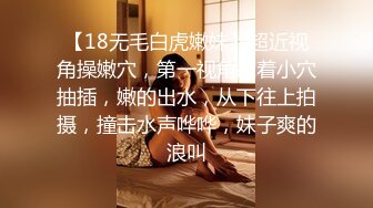 【18无毛白虎嫩妹】超近视角操嫩穴，第一视角怼着小穴抽插，嫩的出水，从下往上拍摄，撞击水声哗哗，妹子爽的浪叫