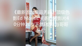 《最新流出极品无码》顶级色影Ed Mosaic 无码性爱影片40分钟20岁天然E奶妹与哥哥乱伦