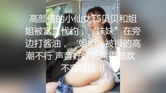 高颜值的小仙女TS贝贝和姐姐被富二代约，‘妹妹’在旁边打酱油，‘姐姐’被操的高潮不行 声音好好听叫得很欢  不容错过！