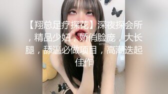 【翔总足疗探花】深夜探会所，精品少妇，娇俏脸庞，大长腿，舔逼必做项目，高潮迭起佳作