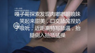 嘎子哥探索发现肉嘟嘟眼镜妹，笑起来甜美，口交舔屌捏奶子吸吮，近距离特写舔逼，抬腿侧入抽插猛操