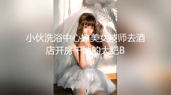 小伙洗浴中心撩美女技师去酒店开房干她的大肥B