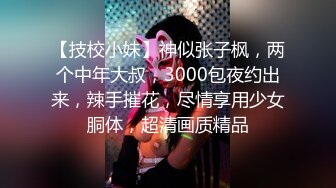 【技校小妹】神似张子枫，两个中年大叔，3000包夜约出来，辣手摧花，尽情享用少女胴体，超清画质精品