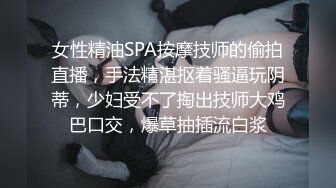 女性精油SPA按摩技师的偷拍直播，手法精湛抠着骚逼玩阴蒂，少妇受不了掏出技师大鸡巴口交，爆草抽插流白浆