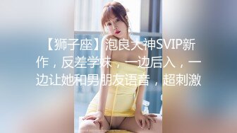 【狮子座】泡良大神SVIP新作，反差学妹，一边后入，一边让她和男朋友语音，超刺激