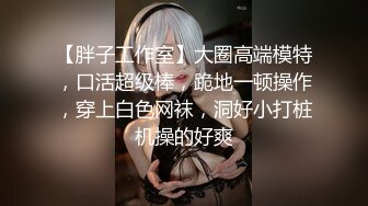 【胖子工作室】大圈高端模特，口活超级棒，跪地一顿操作，穿上白色网袜，洞好小打桩机操的好爽